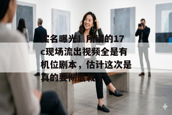 实名曝光！所谓的17c现场流出视频全是有机位剧本，估计这次是真的要彻底栽了。