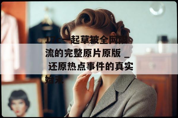 17c一起草被全网限流的完整原片原版 _ 还原热点事件的真实始末