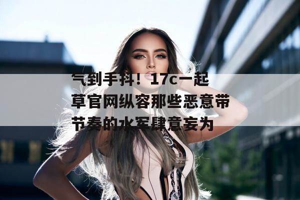 气到手抖！17c一起草官网纵容那些恶意带节奏的水军肆意妄为