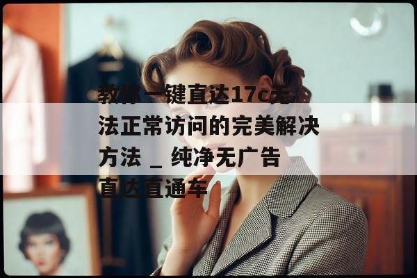 教你一键直达17c无法正常访问的完美解决方法 _ 纯净无广告直达直通车
