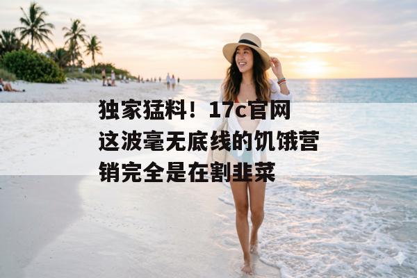 独家猛料！17c官网这波毫无底线的饥饿营销完全是在割韭菜