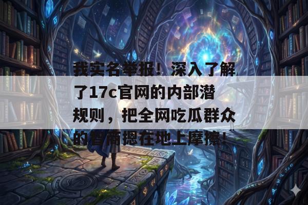 我实名举报！深入了解了17c官网的内部潜规则，把全网吃瓜群众的智商摁在地上摩擦！