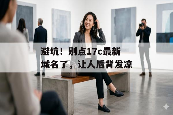 避坑！别点17c最新域名了，让人后背发凉