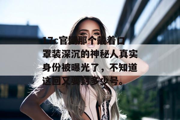 17c官网那个戴着口罩装深沉的神秘人真实身份被曝光了，不知道这回又要封多少号。