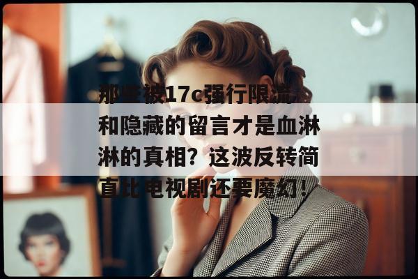 那些被17c强行限流和隐藏的留言才是血淋淋的真相？这波反转简直比电视剧还要魔幻！